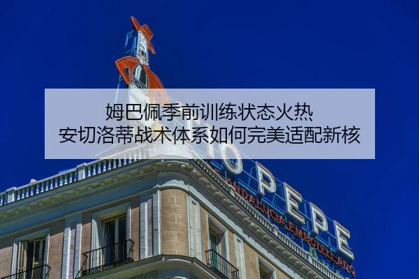 姆巴佩季前训练状态火热 安切洛蒂战术体系如何完美适配新核